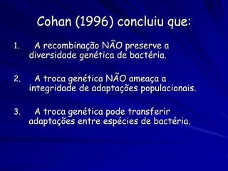 Cohan (1996) concluiu que:
1.    A recombinação NÃO preserve a
     diversidade genética de bactéria.

2.     A troca genética NÃO ameaça a
     integridade de adaptações populacionais.

3.    A troca genética pode transferir
     adaptações entre espécies de bactéria.
 