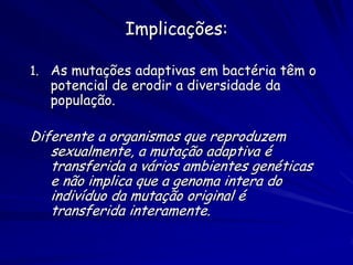 Implicações:

1. As mutações adaptivas em bactéria têm o
   potencial de erodir a diversidade da
   população.

Diferente a organismos que reproduzem
   sexualmente, a mutação adaptiva é
   transferida a vários ambientes genéticas
   e não implica que a genoma intera do
   indivíduo da mutação original é
   transferida interamente.
 