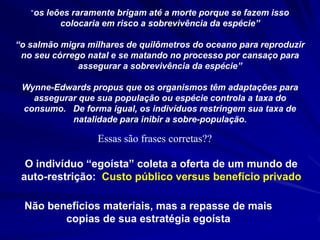 “os leões raramente brigam até a morte porque se fazem isso
          colocaria em risco a sobrevivência da espécie”

“o salmão migra milhares de quilômetros do oceano para reproduzir
 no seu córrego natal e se matando no processo por cansaço para
              assegurar a sobrevivência da espécie”

 Wynne-Edwards propus que os organismos têm adaptações para
   assegurar que sua população ou espécie controla a taxa do
 consumo. De forma igual, os indivíduos restringem sua taxa de
           natalidade para inibir a sobre-população.

                  Essas são frases corretas??

  O indivíduo “egoísta” coleta a oferta de um mundo de
 auto-restrição: Custo público versus benefício privado

  Não benefícios materiais, mas a repasse de mais
         copias de sua estratégia egoísta
 