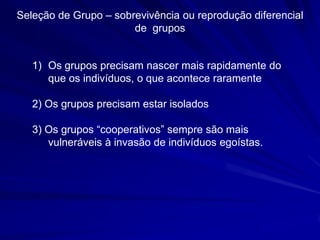 Seleção de Grupo – sobrevivência ou reprodução diferencial
                       de grupos


   1) Os grupos precisam nascer mais rapidamente do
      que os indivíduos, o que acontece raramente

   2) Os grupos precisam estar isolados

   3)‫‏‬Os‫‏‬grupos‫“‏‬cooperativos”‫‏‬sempre‫‏‬são‫‏‬mais‫‏‬
      vulneráveis à invasão de indivíduos egoístas.
 