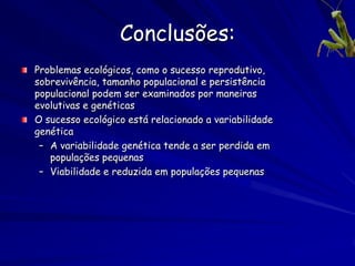 Conclusões:
Problemas ecológicos, como o sucesso reprodutivo,
sobrevivência, tamanho populacional e persistência
populacional podem ser examinados por maneiras
evolutivas e genéticas
O sucesso ecológico está relacionado a variabilidade
genética
 – A variabilidade genética tende a ser perdida em
   populações pequenas
 – Viabilidade e reduzida em populações pequenas
 