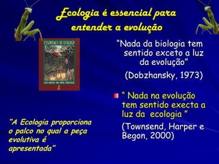 Ecologia é essencial para
               entender a evolução
                          “Nada da biologia tem
                            sentido exceto a luz
                                da evolução”
                            (Dobzhansky, 1973)

                           “ Nada na evolução
                           tem sentido execta a
                           luz da ecologia ”
“A Ecologia proporciona
o palco no qual a peça
                           (Townsend, Harper e
evolutiva é                Begon, 2000)
apresentada”
 
