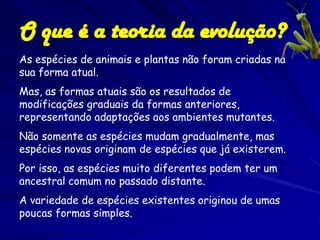 O que é a teoria da evolução?
As espécies de animais e plantas não foram criadas na
sua forma atual.
Mas, as formas atuais são os resultados de
modificações graduais da formas anteriores,
representando adaptações aos ambientes mutantes.
Não somente as espécies mudam gradualmente, mas
espécies novas originam de espécies que já existerem.
Por isso, as espécies muito diferentes podem ter um
ancestral comum no passado distante.
A variedade de espécies existentes originou de umas
poucas formas simples.
 