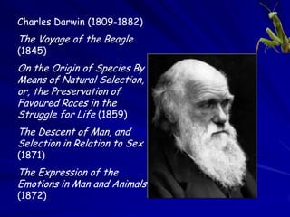 Charles Darwin (1809-1882)
The Voyage of the Beagle
(1845)
On the Origin of Species By
Means of Natural Selection,
or, the Preservation of
Favoured Races in the
Struggle for Life (1859)
The Descent of Man, and
Selection in Relation to Sex
(1871)
The Expression of the
Emotions in Man and Animals
(1872)
 