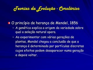 Teorias da Evolução - Corolários

O princípio de herança de Mendel, 1856
– A genética explica a origem da variedade sobre
  qual a seleção natural opera.
– Ao experimentar com várias gerações de
  plantas, Mendel chegou a conclusão de que a
  herança é determinado por partículas discretas
  cujos efeitos podem desaparecer numa geração
  e depois voltar.
 