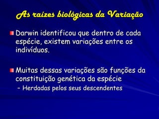 As raízes biológicas da Variação
Darwin identificou que dentro de cada
espécie, existem variações entre os
indivíduos.

Muitas dessas variações são funções da
constituição genética da espécie
– Herdadas pelos seus descendentes
 