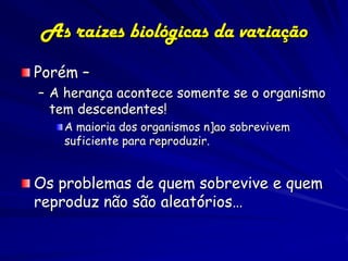 As raízes biológicas da variação
Porém –
– A herança acontece somente se o organismo
  tem descendentes!
   A maioria dos organismos n]ao sobrevivem
   suficiente para reproduzir.


Os problemas de quem sobrevive e quem
reproduz não são aleatórios…
 