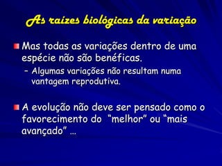 As raízes biológicas da variação
Mas todas as variações dentro de uma
espécie não são benéficas.
– Algumas variações não resultam numa
  vantagem reprodutiva.


A evolução não deve ser pensado como o
favorecimento do “melhor” ou “mais
avançado” …
 