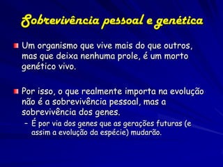 Sobrevivência pessoal e genética
Um organismo que vive mais do que outros,
mas que deixa nenhuma prole, é um morto
genético vivo.

Por isso, o que realmente importa na evolução
não é a sobrevivência pessoal, mas a
sobrevivência dos genes.
– É por via dos genes que as gerações futuras (e
  assim a evolução da espécie) mudarão.
 