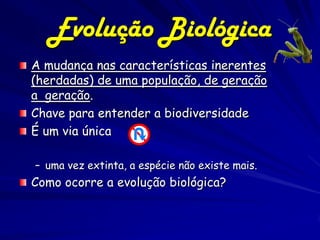 Evolução Biológica
A mudança nas características inerentes
(herdadas) de uma população, de geração
a geração.
Chave para entender a biodiversidade
É um via única

– uma vez extinta, a espécie não existe mais.
Como ocorre a evolução biológica?
 
