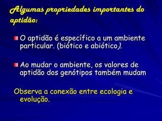 Algumas propriedades importantes do
aptidão:

  O aptidão é específico a um ambiente
  particular. (biótico e abiótico).

  Ao mudar o ambiente, os valores de
  aptidão dos genótipos também mudam

 Observa a conexão entre ecologia e
  evolução.
 