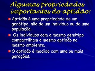Algumas propriedades
importantes do aptidão:
Aptidão é uma propriedade de um
genótipo, não de um indivíduo ou de uma
população.
 Os indivíduos com o mesmo genótipo
compartilham o mesmo aptidão no
mesmo ambiente.
O aptidão é medido com uma ou mais
gerações.
 