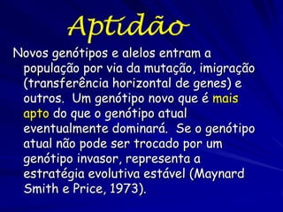 Aptidão
Novos genótipos e alelos entram a
 população por via da mutação, imigração
 (transferência horizontal de genes) e
 outros. Um genótipo novo que é mais
 apto do que o genótipo atual
 eventualmente dominará. Se o genótipo
 atual não pode ser trocado por um
 genótipo invasor, representa a
 estratégia evolutiva estável (Maynard
 Smith e Price, 1973).
 