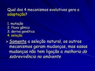 Qual dos 4 mecanismos evolutivos gera a
adaptação?

1. mutação
2. fluxo gênico
3. deriva genética
4. seleção
 Somente a seleção natural, os outros
 mecanismos geram mudanças, mas essas
 mudanças não tem ligação a melhoria da
 sobrevivência no ambiente
 
