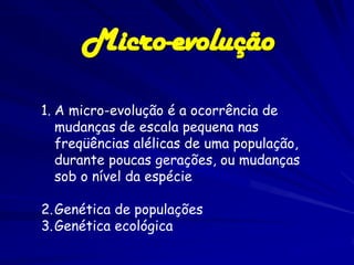 Micro-evolução

1. A micro-evolução é a ocorrência de
   mudanças de escala pequena nas
   freqüências alélicas de uma população,
   durante poucas gerações, ou mudanças
   sob o nível da espécie

2. Genética de populações
3. Genética ecológica
 