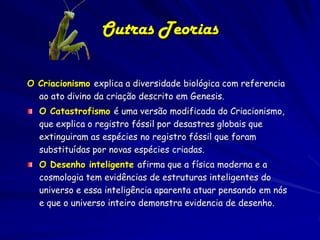 Outras Teorias

O Criacionismo explica a diversidade biológica com referencia
  ao ato divino da criação descrito em Genesis.
  O Catastrofismo é uma versão modificada do Criacionismo,
  que explica o registro fóssil por desastres globais que
  extinguiram as espécies no registro fóssil que foram
  substituídas por novas espécies criadas.
  O Desenho inteligente afirma que a física moderna e a
  cosmologia tem evidências de estruturas inteligentes do
  universo e essa inteligência aparenta atuar pensando em nós
  e que o universo inteiro demonstra evidencia de desenho.
 