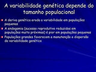 A variabilidade genética depende do
       tamanho populacional
A deriva genética eroda a variabilidade em populações
pequenas
A endogamia (sucesso reprodutivo reduzidos em
populações muito próximas) é pior em populações pequenas
Populações grandes favorecem a manutenção e dispersão
da variabilidade genética
 