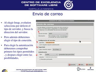 Envio de correo
●   Al elegir Imap, evolution
    selecciona por defecto el
    tipo de servidor, y busca la
    direccion del servidor.
●   Pero además deberemos
    elegir el tipo de conexión.
●   Para elegir la autenticación
    deberemos comprobar
    primero los tipos permitidos
    , y despues elegir entre las
    posibilidades.
 