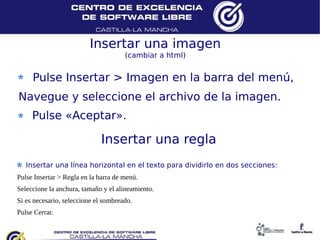 Insertar una imagen
                                       (cambiar a html)


      Pulse Insertar > Imagen en la barra del menú,
 Navegue y seleccione el archivo de la imagen.
      Pulse «Aceptar».

                              Insertar una regla
    Insertar una línea horizontal en el texto para dividirlo en dos secciones:
 Pulse Insertar > Regla en la barra de menú.
 Seleccione la anchura, tamaño y el alineamiento.
 Si es necesario, seleccione el sombreado.
 Pulse Cerrar.
 