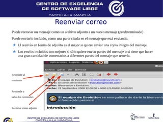 Reenviar correo
Puede reenviar un mensaje como un archivo adjunto a un nuevo mensaje (predeterminado)
Puede enviarlo incluido, como una parte citada en el mensaje que está enviando.
     El reenvío en forma de adjunto es el mejor si quiere enviar una copia íntegra del mensaje.
     Los envíos incluidos son mejores si sólo quiere enviar partes del mensaje o si tiene que hacer
     una gran cantidad de comentarios a diferentes partes del mensaje que reenvía.




Responde al

remitente



Responde a

todos los remitentes



Reenviar como adjunto
 