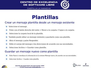 Plantillas
Crear un mensaje plantilla desde un mensaje existente
  Seleccione el mensaje.

   Pulse con el botón derecho del ratón > Mover a la carpeta / Copiar a la carpeta.

   Seleccione la carpeta local de la plantilla.

  También puede editar un mensaje existente y guardarlo como una plantilla.

   Abra el mensaje y pulse Responder.

   Edite el cuerpo del mensaje o las direcciones de acuerdo con sus necesidades.

   Seleccione Archivo > Guardar como plantilla.

Guardar un mensaje nuevo como plantilla
   Pulse Nuevo e introduzca la información en la ventana Mensaje nuevo, de acuerdo con sus necesidades.

   Seleccione Archivo > Guardar como plantilla.
 