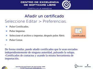 Añadir un certificado
Seleccione Editar > Preferencias.
    Pulse Certificados.
    Pulse Importar.
    Seleccione el archivo a importar, después pulse Abrir.
    Pulse Cerrar.
-
De forma similar, puede añadir certificados que le sean enviados
independientemente de ninguna autoridad, pulsando la solapa.
-Certificados de contactos y usando la misma herramienta de
importación.
 