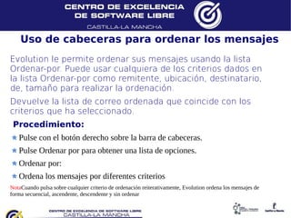 Uso de cabeceras para ordenar los mensajes
Evolution le permite ordenar sus mensajes usando la lista
Ordenar-por. Puede usar cualquiera de los criterios dados en
la lista Ordenar-por como remitente, ubicación, destinatario,
de, tamaño para realizar la ordenación.
Devuelve la lista de correo ordenada que coincide con los
criterios que ha seleccionado.
 Procedimiento:
   Pulse con el botón derecho sobre la barra de cabeceras.
   Pulse Ordenar por para obtener una lista de opciones.
   Ordenar por:
   Ordena los mensajes por diferentes criterios
NotaCuando pulsa sobre cualquier criterio de ordenación reiterativamente, Evolution ordena los mensajes de
forma secuencial, ascendente, descendente y sin ordenar
 