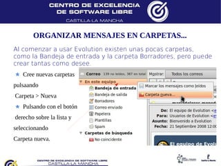 ORGANIZAR MENSAJES EN CARPETAS...
Al comenzar a usar Evolution existen unas pocas carpetas,
como la Bandeja de entrada y la carpeta Borradores, pero puede
crear tantas como desee.
   Cree nuevas carpetas
pulsaando
Carpeta > Nueva
   Pulsando con el botón
derecho sobre la lista y
seleccionando
Carpeta nueva.
 