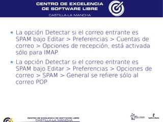 La opción Detectar si el correo entrante es
SPAM bajo Editar > Preferencias > Cuentas de
correo > Opciones de recepción, está activada
sólo para IMAP.
La opción Detectar si el correo entrante es
SPAM bajo Editar > Preferencias > Opciones de
correo > SPAM > General se refiere sólo al
correo POP
 