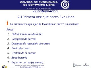 2.Configuración
         2.1Primera vez que abres Evolution

i La primera vez que ejecute Evolutionse abrirá un asistente
Pasos:
1.  Definición de su identidad
2.  Recepción de correo
3.  Opciones de recepción de correo
4.  Envío de correo
5.  Gestión de la cuenta
6.  Zona horaria
7.  Importar correo (opcional).
 