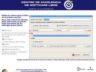 Defina el criterio para el filtro
en la primera sección.
Para cada criterio de filtrado,
debe seleccionar en primer
lugar qué partes de los
mensajes quiere filtrar:


  Remitente:
La dirección de correo electrónico
del remitente o el nombre del
remitente.
  Destinatario:
Los destinatarios del mensaje.
  Asunto:
La línea asunto del mensaje.
  Cabecera específica:
Cualquier cabecera, incluyendo
las personalizadas.


                   Imagen extraida de la Guía de Usuario de Evolution 2.3 licenciada bajo GFDL (GNU Free Documentation License)
 