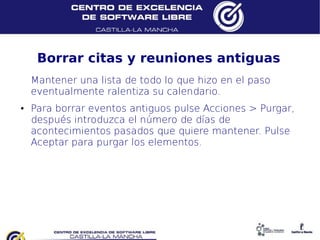 Borrar citas y reuniones antiguas
    Mantener una lista de todo lo que hizo en el paso
    eventualmente ralentiza su calendario.
●   Para borrar eventos antiguos pulse Acciones > Purgar,
    después introduzca el número de días de
    acontecimientos pasados que quiere mantener. Pulse
    Aceptar para purgar los elementos.
 
