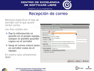 Recepción de correo
Necesita especificar el tipo de
servidor con el que quiere
recibir correo.
Los mas usados son:
   Pop la información se
   guarda en el propio equipo,
   aunque se pueden guardar
   copias en el servidor
   Imap el correo estará tanto
   en servidor como en el
   equipo.
En nuetro caso utilizaremos
IMAP.
 