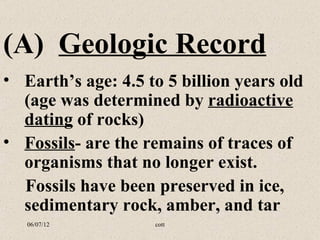 (A) Geologic Record
• Earth’s age: 4.5 to 5 billion years old
  (age was determined by radioactive
  dating of rocks)
• Fossils- are the remains of traces of
  organisms that no longer exist.
  Fossils have been preserved in ice,
  sedimentary rock, amber, and tar
   06/07/12         cott
 