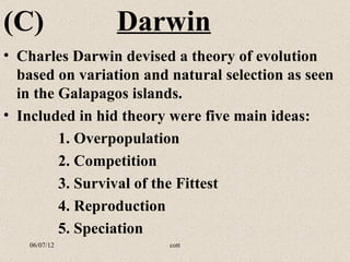 (C)              Darwin
• Charles Darwin devised a theory of evolution
  based on variation and natural selection as seen
  in the Galapagos islands.
• Included in hid theory were five main ideas:
         1. Overpopulation
         2. Competition
         3. Survival of the Fittest
         4. Reproduction
         5. Speciation
   06/07/12              cott
 