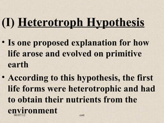 (I) Heterotroph Hypothesis
• Is one proposed explanation for how
  life arose and evolved on primitive
  earth
• According to this hypothesis, the first
  life forms were heterotrophic and had
  to obtain their nutrients from the
  environment
   06/07/12         cott
 