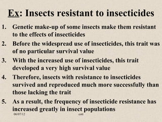 Ex: Insects resistant to insecticides
1. Genetic make-up of some insects make them resistant
   to the effects of insecticides
2. Before the widespread use of insecticides, this trait was
   of no particular survival value
3. With the increased use of insecticides, this trait
   developed a very high survival value
4. Therefore, insects with resistance to insecticides
   survived and reproduced much more successfully than
   those lacking the trait
5. As a result, the frequency of insecticide resistance has
   increased greatly in insect populations
    06/07/12                 cott
 