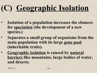 (C) Geographic Isolation
•   Isolation of a population increases the chances
    for speciation (the development of a new
    species.)
•   Separates a small group of organisms from the
    main population with its large gene pool
    (inheritable traits).
•   Geographic isolation is caused by natural
    barriers like mountains, large bodies of water,
    and deserts.
    06/07/12             cott
 