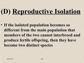(D) Reproductive Isolation
• If the isolated population becomes so
  different from the main population that
  members of the two cannot interbreed and
  produce fertile offspring, then they have
  become two distinct species


   06/07/12          cott
 