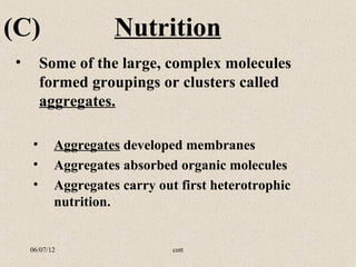 (C)                  Nutrition
•       Some of the large, complex molecules
        formed groupings or clusters called
        aggregates.

    •      Aggregates developed membranes
    •      Aggregates absorbed organic molecules
    •      Aggregates carry out first heterotrophic
           nutrition.


    06/07/12                   cott
 