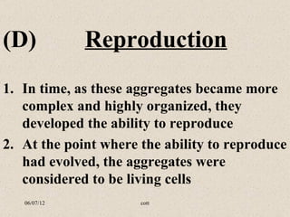 (D)           Reproduction
1. In time, as these aggregates became more
   complex and highly organized, they
   developed the ability to reproduce
2. At the point where the ability to reproduce
   had evolved, the aggregates were
   considered to be living cells
   06/07/12           cott
 