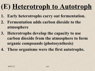 (E) Heterotroph to Autotroph
1. Early heterotrophs carry out fermentation.
2. Fermentation adds carbon dioxide to the
   atmosphere
3. Heterotrophs develop the capacity to use
   carbon dioxide from the atmosphere to form
   organic compounds (photosynthesis)
4. These organisms were the first autotrophs.


   06/07/12            cott
 