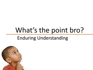 What’s the point bro?
Enduring Understanding
 