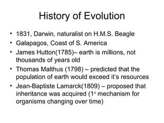 History of Evolution
• 1831, Darwin, naturalist on H.M.S. Beagle
• Galapagos, Coast of S. America
• James Hutton(1785)– earth is millions, not
  thousands of years old
• Thomas Malthus (1798) – predicted that the
  population of earth would exceed it’s resources
• Jean-Baptiste Lamarck(1809) – proposed that
  inheritance was acquired (1st mechanism for
  organisms changing over time)
 