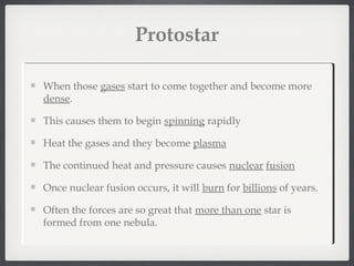 Protostar

When those gases start to come together and become more
dense.

This causes them to begin spinning rapidly

Heat the gases and they become plasma

The continued heat and pressure causes nuclear fusion

Once nuclear fusion occurs, it will burn for billions of years.

Often the forces are so great that more than one star is
formed from one nebula.
 