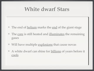 White dwarf Stars


The end of helium marks the end of the giant stage

The core is still heated and illuminates the remaining
gases

Will have multiple explosions that cause novas

A white dwarf can shine for billions of years before it
cools
 
