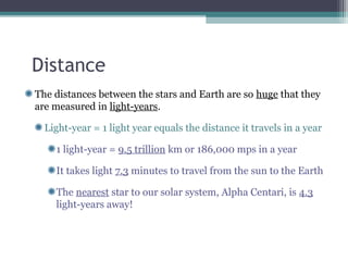 Distance
The distances between the stars and Earth are so huge that they
are measured in light-years.

  Light-year = 1 light year equals the distance it travels in a year

    1 light-year = 9.5 trillion km or 186,000 mps in a year

    It takes light 7.3 minutes to travel from the sun to the Earth

    The nearest star to our solar system, Alpha Centari, is 4.3
    light-years away!
 