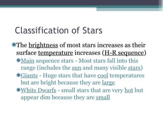 Classification of Stars
The brightness of most stars increases as their
surface temperature increases (H-R sequence)
 Main sequence stars - Most stars fall into this
 range (includes the sun and many visible stars)
 Giants - Huge stars that have cool temperatures
 but are bright because they are large
 Whits Dwarfs - small stars that are very hot but
 appear dim because they are small
 