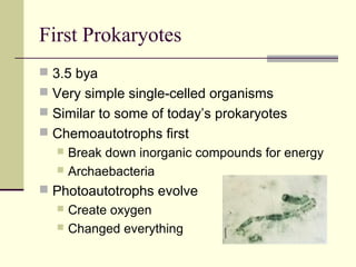 First Prokaryotes
 3.5 bya
 Very simple single-celled organisms
 Similar to some of today’s prokaryotes
 Chemoautotrophs first
   Break down inorganic compounds for energy
   Archaebacteria

 Photoautotrophs evolve
   Create oxygen
   Changed everything
 