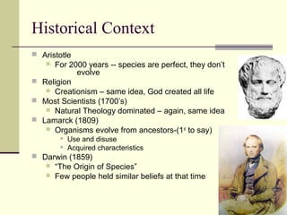 Historical Context
 Aristotle
    For 2000 years -- species are perfect, they don’t
           evolve
 Religion
    Creationism – same idea, God created all life
 Most Scientists (1700’s)
    Natural Theology dominated – again, same idea
 Lamarck (1809)
    Organisms evolve from ancestors-(1 st to say)
            Use and disuse
            Acquired characteristics
 Darwin (1859)
       “The Origin of Species”
       Few people held similar beliefs at that time
 